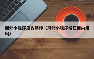 淇县国外小程序怎么制作（海外小程序能在国内用吗）