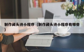 淇县制作藏头诗小程序（制作藏头诗小程序有哪些）
