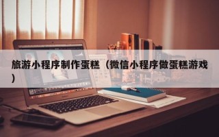 淇县旅游小程序制作蛋糕（微信小程序做蛋糕游戏）